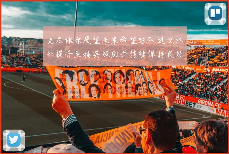 克尼佩尔展望未来希望球队进攻水平提升至精英级别并持续保持良好状态