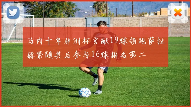马内十年非洲杯贡献19球领跑萨拉赫紧随其后参与16球排名第二