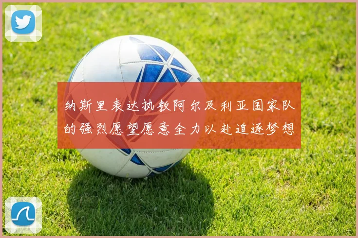 纳斯里表达执教阿尔及利亚国家队的强烈愿望愿意全力以赴追逐梦想