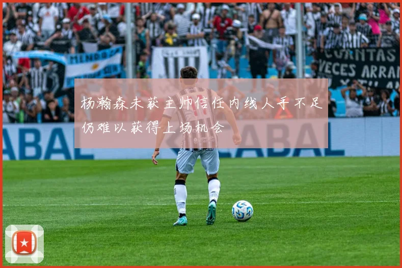 杨瀚森未获主帅信任内线人手不足仍难以获得上场机会