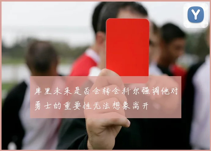 库里未来是否会转会科尔强调他对勇士的重要性无法想象离开