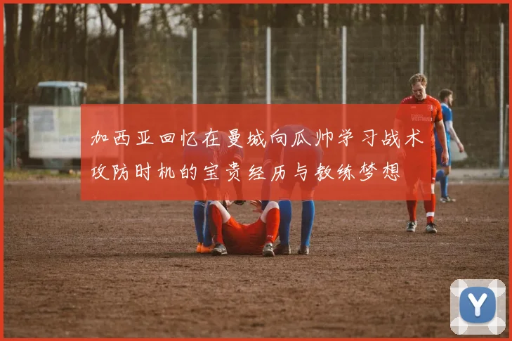 加西亚回忆在曼城向瓜帅学习战术攻防时机的宝贵经历与教练梦想
