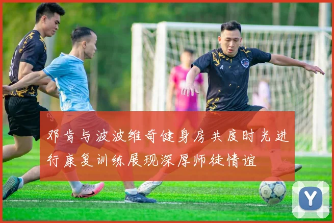 邓肯与波波维奇健身房共度时光进行康复训练展现深厚师徒情谊