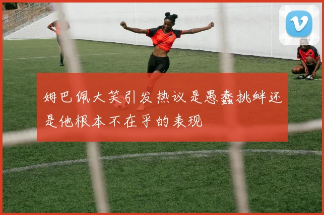 姆巴佩大笑引发热议是愚蠢挑衅还是他根本不在乎的表现