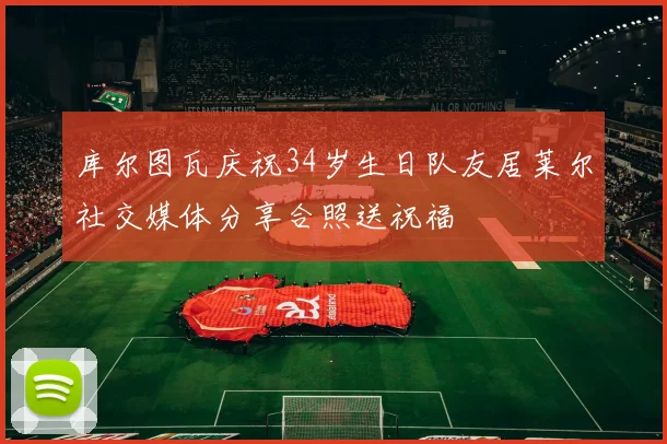 库尔图瓦庆祝34岁生日队友居莱尔社交媒体分享合照送祝福