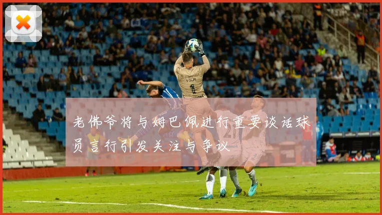老佛爷将与姆巴佩进行重要谈话球员言行引发关注与争议