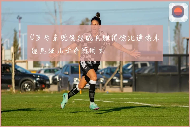 C罗母亲现场助威利雅得德比遗憾未能见证儿子夺冠时刻