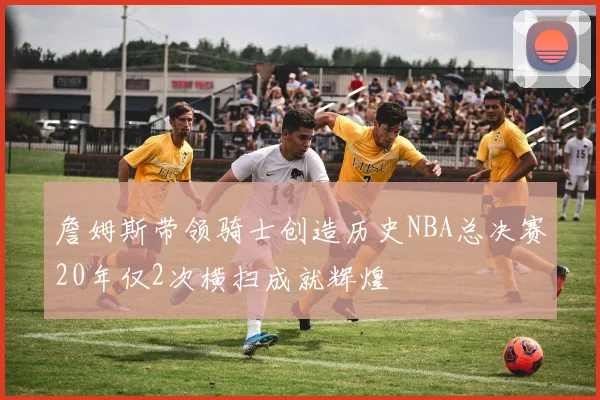 詹姆斯带领骑士创造历史NBA总决赛20年仅2次横扫成就辉煌