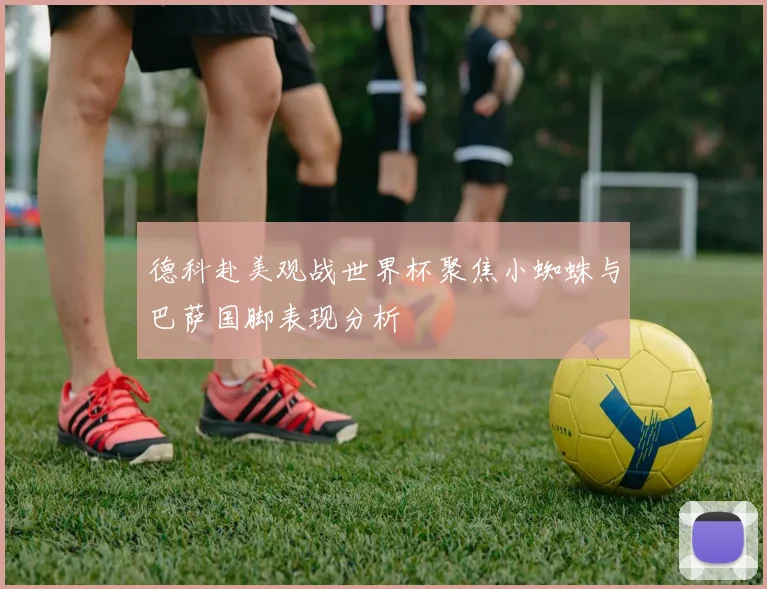 德科赴美观战世界杯聚焦小蜘蛛与巴萨国脚表现分析
