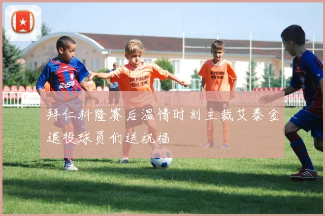 拜仁科隆赛后温情时刻主裁艾泰金退役球员们送祝福